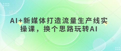AI+新媒体打造流量生产线实操课，换个思路玩转AI-加成
